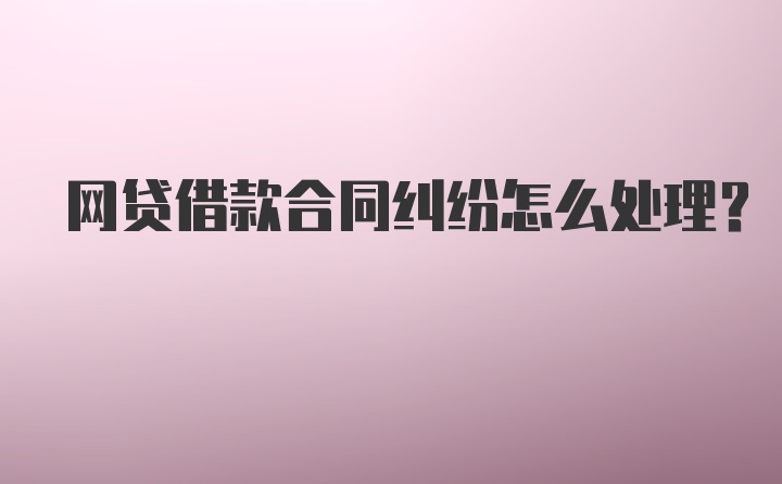 网贷借款合同纠纷怎么处理？