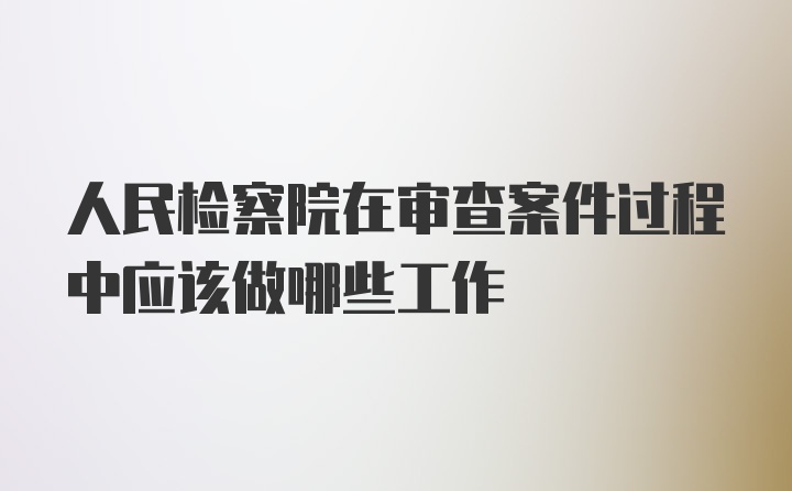 人民检察院在审查案件过程中应该做哪些工作