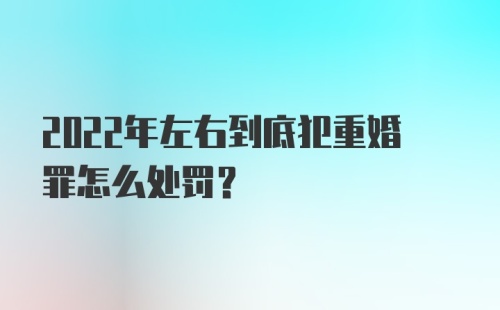 2022年左右到底犯重婚罪怎么处罚?