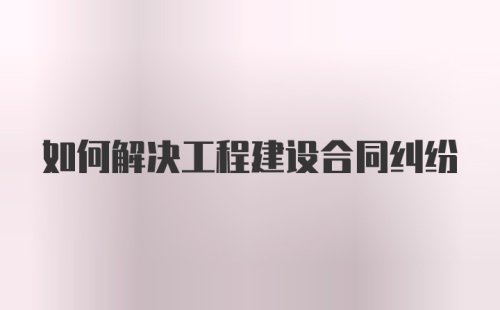 如何解决工程建设合同纠纷