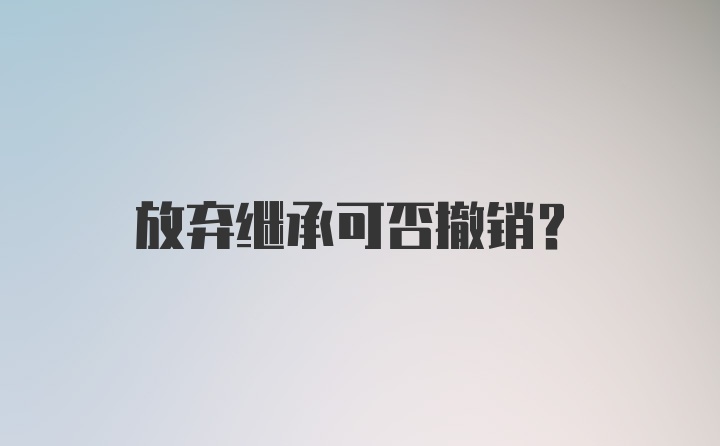 放弃继承可否撤销？