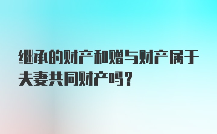 继承的财产和赠与财产属于夫妻共同财产吗？