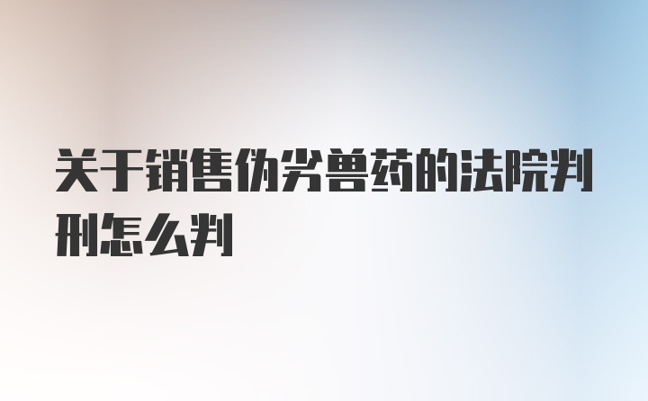 关于销售伪劣兽药的法院判刑怎么判