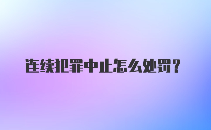 连续犯罪中止怎么处罚?