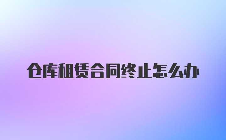 仓库租赁合同终止怎么办