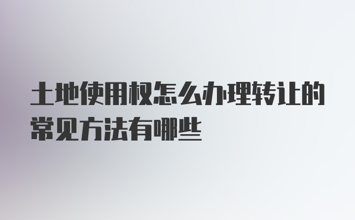 土地使用权怎么办理转让的常见方法有哪些