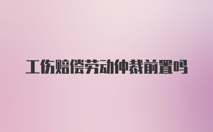 工伤赔偿劳动仲裁前置吗