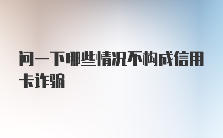 问一下哪些情况不构成信用卡诈骗