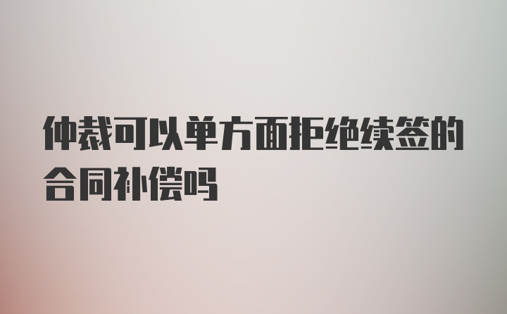 仲裁可以单方面拒绝续签的合同补偿吗