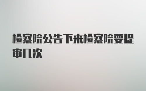 检察院公告下来检察院要提审几次