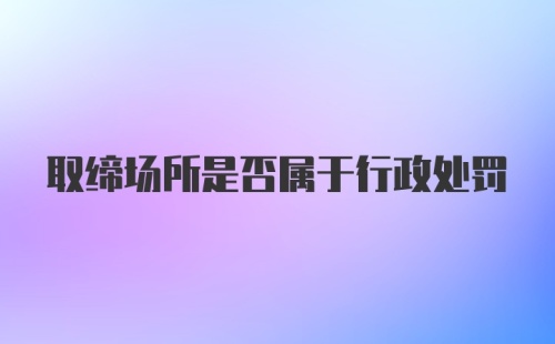 取缔场所是否属于行政处罚