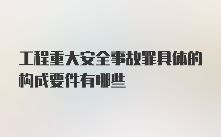 工程重大安全事故罪具体的构成要件有哪些