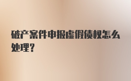 破产案件申报虚假债权怎么处理？