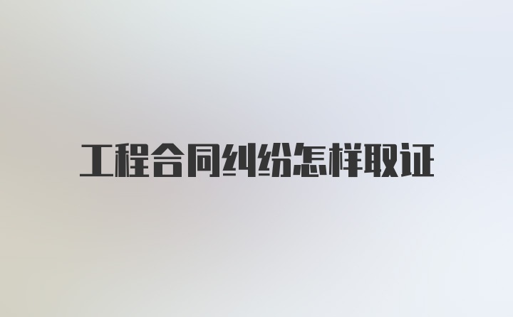 工程合同纠纷怎样取证