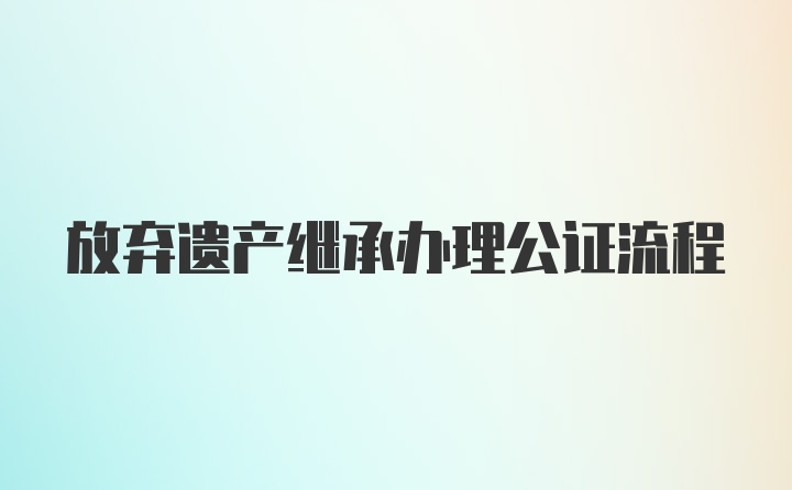 放弃遗产继承办理公证流程