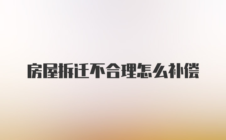 房屋拆迁不合理怎么补偿