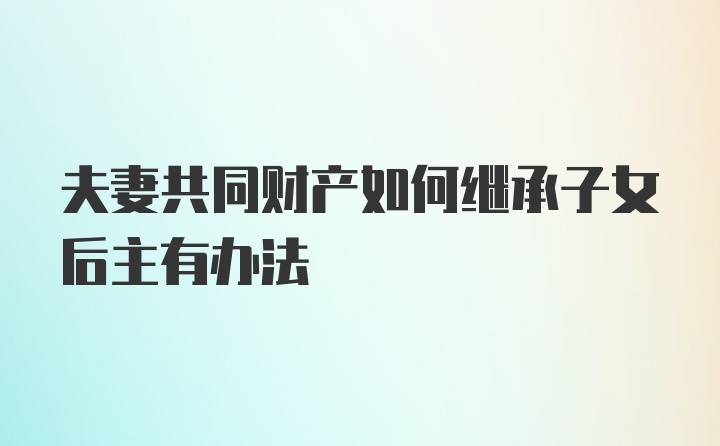 夫妻共同财产如何继承子女后主有办法