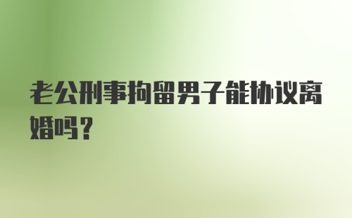 老公刑事拘留男子能协议离婚吗?