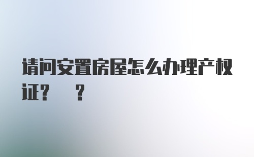 请问安置房屋怎么办理产权证? ？