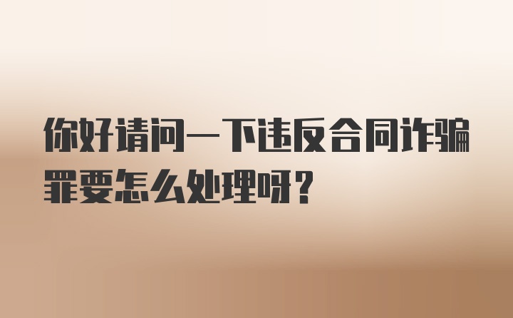 你好请问一下违反合同诈骗罪要怎么处理呀？