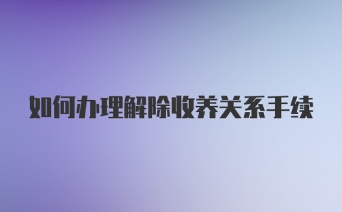 如何办理解除收养关系手续