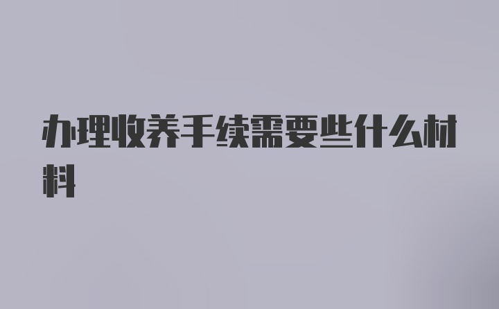 办理收养手续需要些什么材料