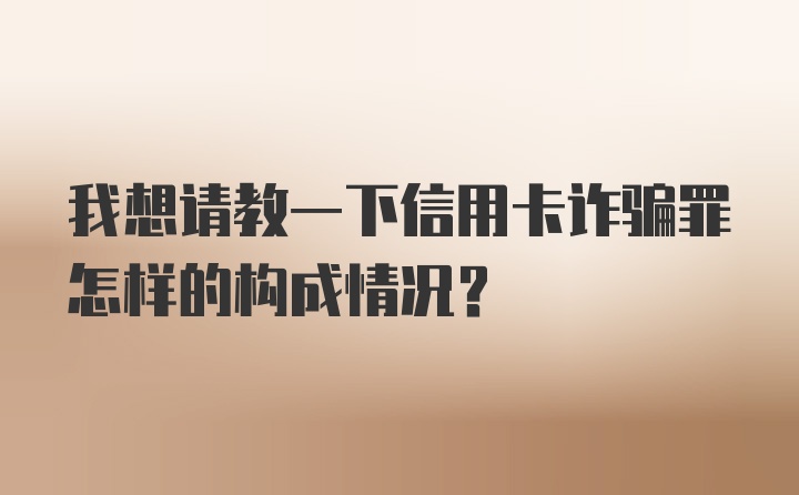 我想请教一下信用卡诈骗罪怎样的构成情况？