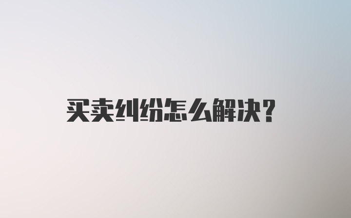 买卖纠纷怎么解决？