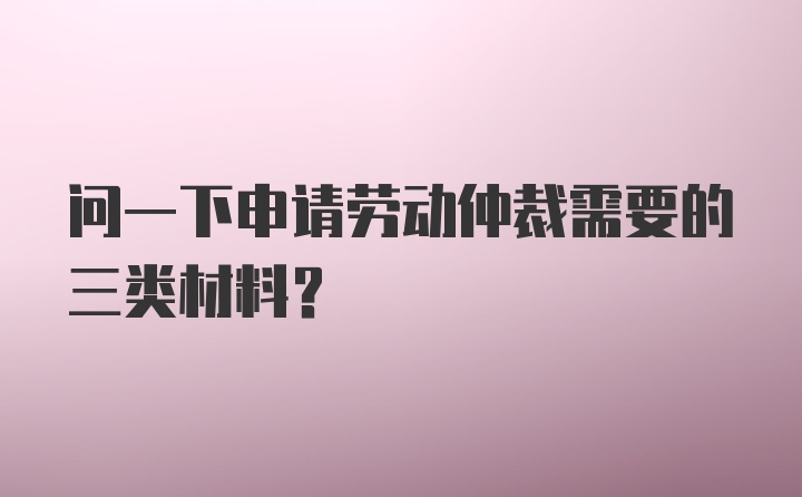 问一下申请劳动仲裁需要的三类材料?