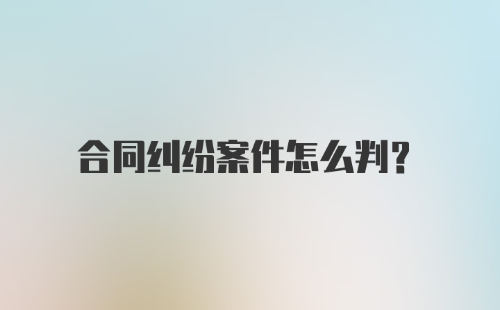 合同纠纷案件怎么判？