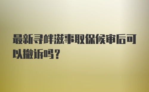 最新寻衅滋事取保候审后可以撤诉吗？