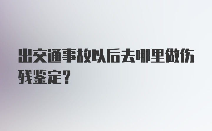 出交通事故以后去哪里做伤残鉴定？