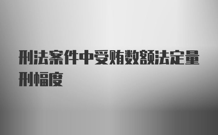 刑法案件中受贿数额法定量刑幅度