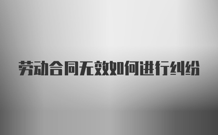 劳动合同无效如何进行纠纷