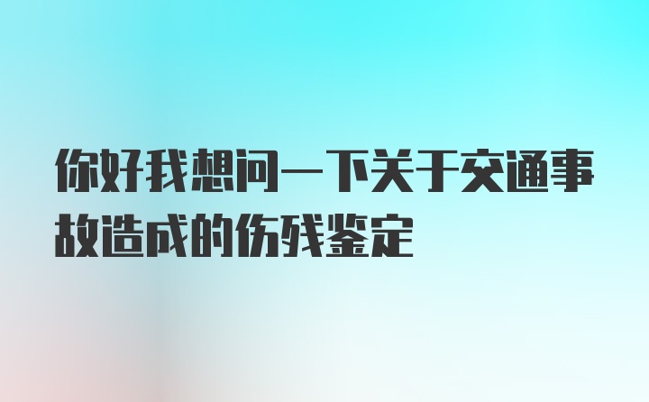 你好我想问一下关于交通事故造成的伤残鉴定