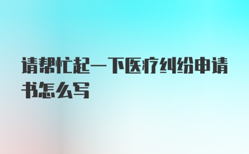 请帮忙起一下医疗纠纷申请书怎么写