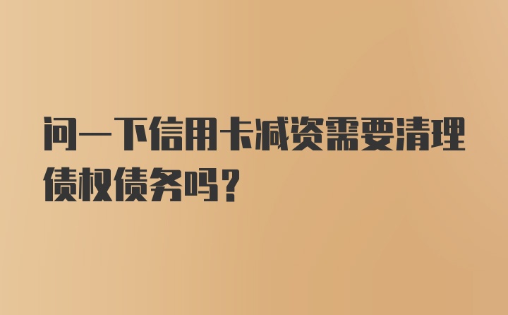 问一下信用卡减资需要清理债权债务吗?