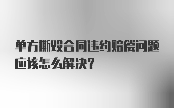 单方撕毁合同违约赔偿问题应该怎么解决?