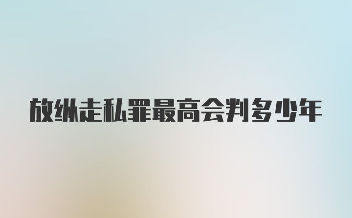 放纵走私罪最高会判多少年