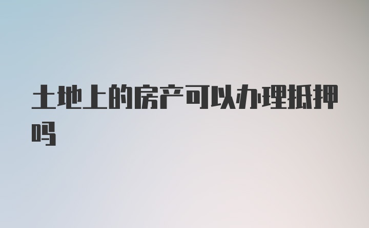 土地上的房产可以办理抵押吗