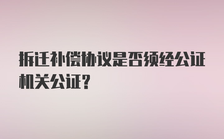 拆迁补偿协议是否须经公证机关公证？