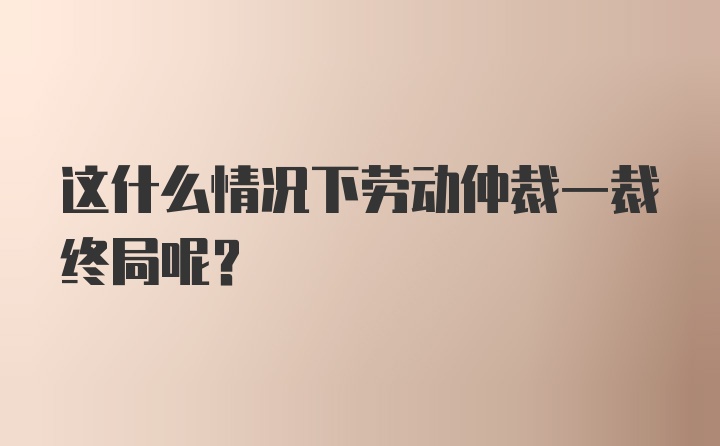 这什么情况下劳动仲裁一裁终局呢？