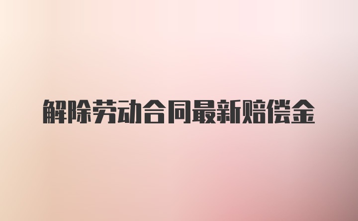 解除劳动合同最新赔偿金