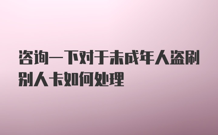 咨询一下对于未成年人盗刷别人卡如何处理