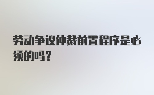 劳动争议仲裁前置程序是必须的吗？