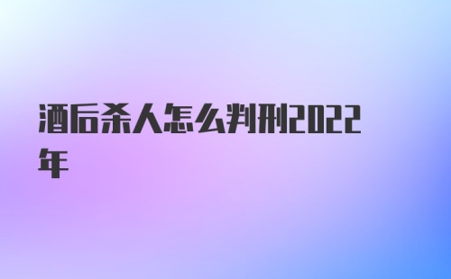 酒后杀人怎么判刑2022年