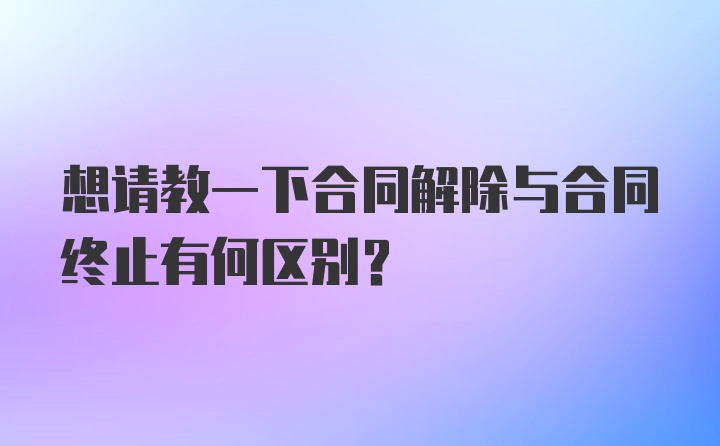 想请教一下合同解除与合同终止有何区别？