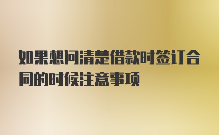 如果想问清楚借款时签订合同的时候注意事项