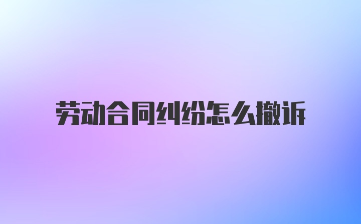 劳动合同纠纷怎么撤诉