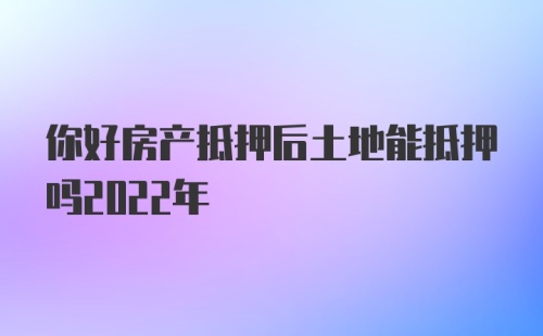 你好房产抵押后土地能抵押吗2022年